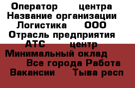 Оператор Call-центра › Название организации ­ Логистика365, ООО › Отрасль предприятия ­ АТС, call-центр › Минимальный оклад ­ 15 000 - Все города Работа » Вакансии   . Тыва респ.